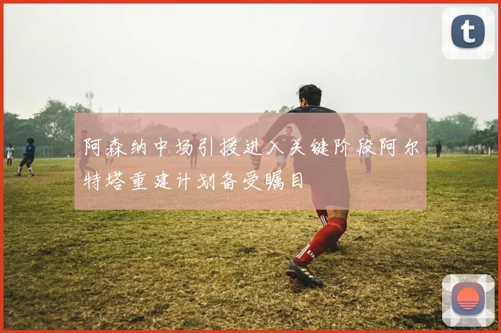阿森纳中场引援进入关键阶段阿尔特塔重建计划备受瞩目