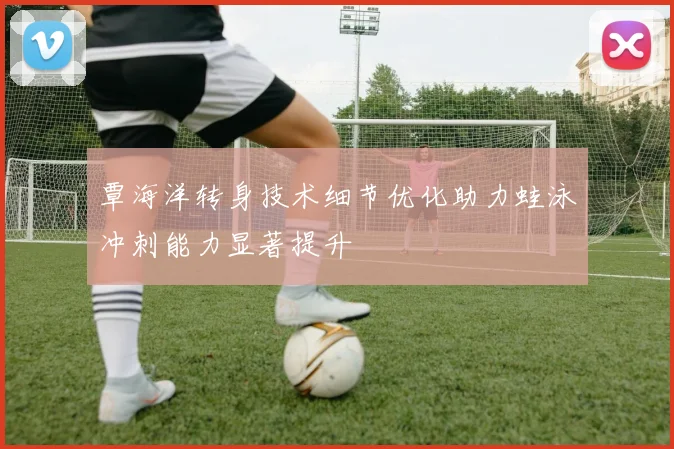 覃海洋转身技术细节优化助力蛙泳冲刺能力显著提升