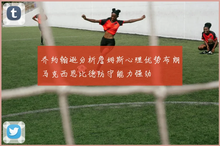 乔约翰逊分析詹姆斯心理优势布朗马克西恩比德防守能力强劲