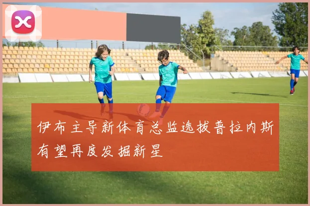 伊布主导新体育总监选拔普拉内斯有望再度发掘新星