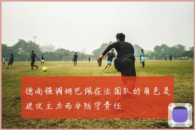 德尚强调姆巴佩在法国队的角色是进攻主力而非防守责任