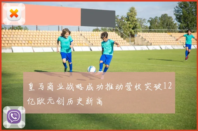皇马商业战略成功推动营收突破12亿欧元创历史新高