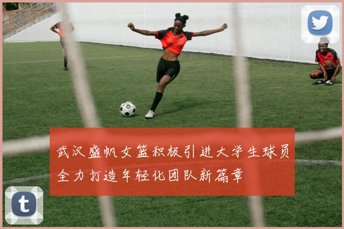 武汉盛帆女篮积极引进大学生球员全力打造年轻化团队新篇章