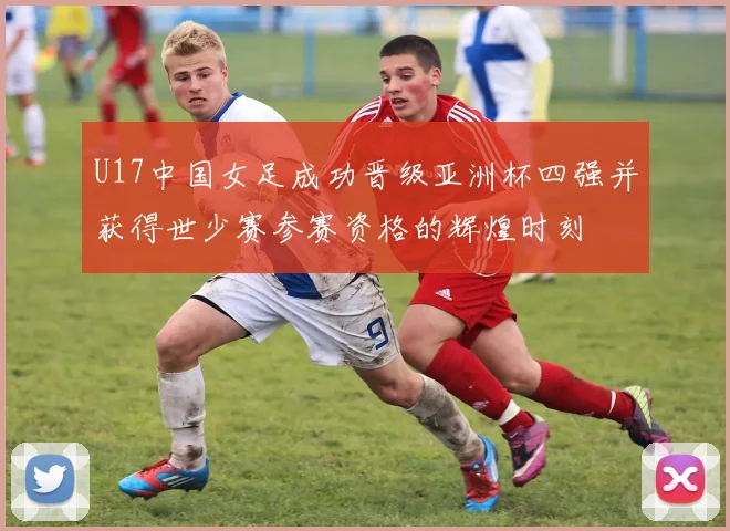U17中国女足成功晋级亚洲杯四强并获得世少赛参赛资格的辉煌时刻