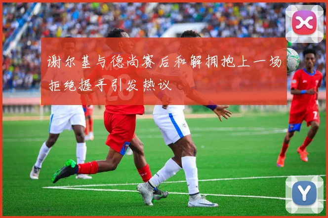 谢尔基与德尚赛后和解拥抱上一场拒绝握手引发热议