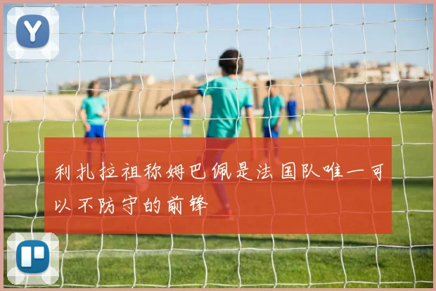 利扎拉祖称姆巴佩是法国队唯一可以不防守的前锋