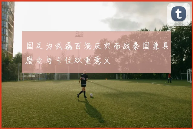 国足为武磊百场庆典而战泰国兼具磨合与卡位双重意义