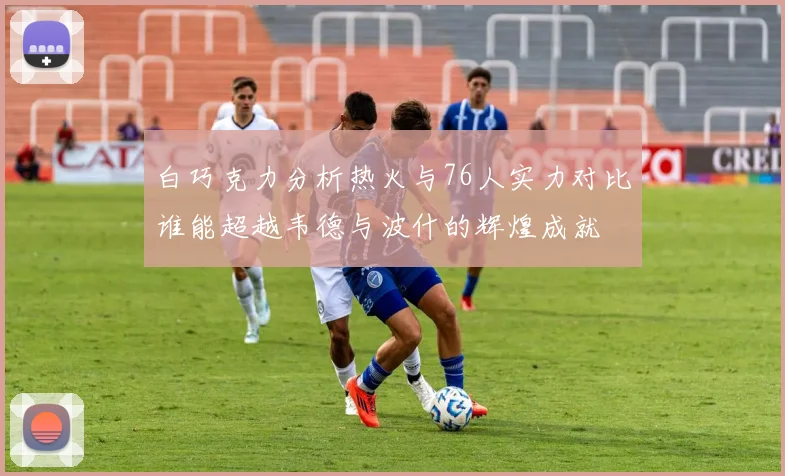 白巧克力分析热火与76人实力对比谁能超越韦德与波什的辉煌成就
