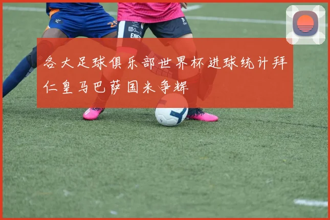 各大足球俱乐部世界杯进球统计拜仁皇马巴萨国米争辉