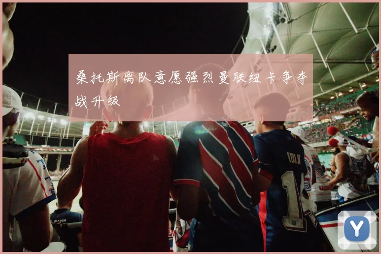 桑托斯离队意愿强烈曼联纽卡争夺战升级