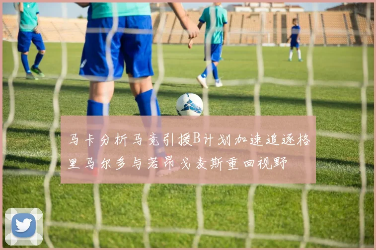 马卡分析马竞引援B计划加速追逐格里马尔多与若昂戈麦斯重回视野