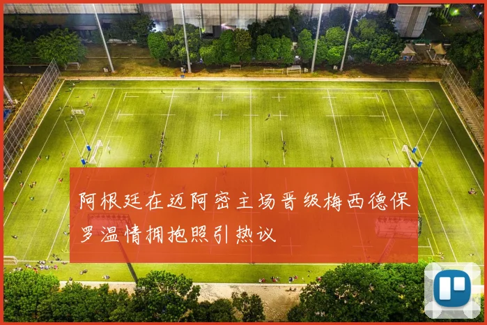 阿根廷在迈阿密主场晋级梅西德保罗温情拥抱照引热议