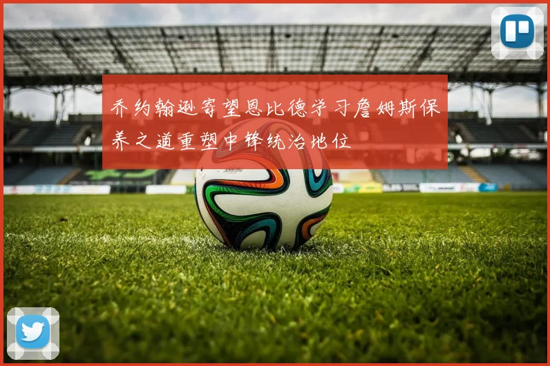 乔约翰逊寄望恩比德学习詹姆斯保养之道重塑中锋统治地位