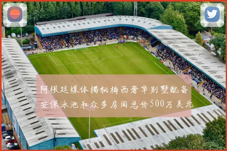 阿根廷媒体揭秘梅西奢华别墅配备安保泳池和众多房间总价500万美元